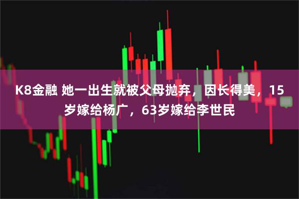 K8金融 她一出生就被父母抛弃，因长得美，15岁嫁给杨广，63岁嫁给李世民
