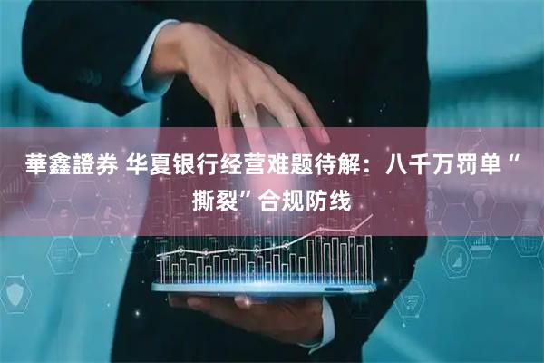 華鑫證券 华夏银行经营难题待解：八千万罚单“撕裂”合规防线