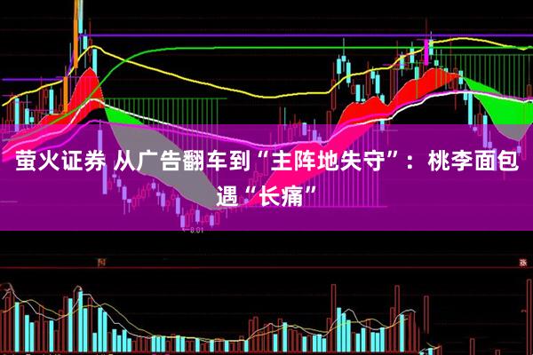 萤火证券 从广告翻车到“主阵地失守”：桃李面包遇“长痛”