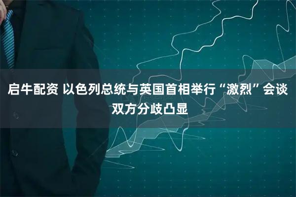 启牛配资 以色列总统与英国首相举行“激烈”会谈 双方分歧凸显