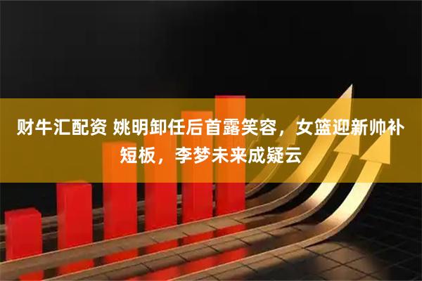 财牛汇配资 姚明卸任后首露笑容，女篮迎新帅补短板，李梦未来成疑云