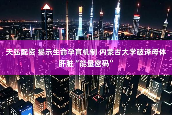 天弘配资 揭示生命孕育机制 内蒙古大学破译母体肝脏“能量密码”