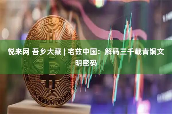 悦来网 吾乡大藏 | 宅兹中国：解码三千载青铜文明密码