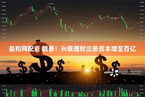 益和网配资 翻番！兴银理财注册资本增至百亿