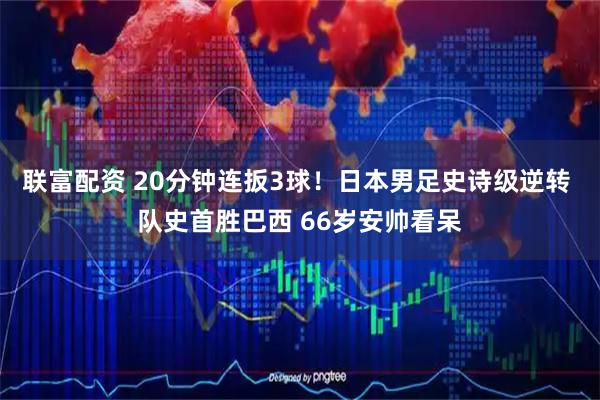 联富配资 20分钟连扳3球！日本男足史诗级逆转 队史首胜巴西 66岁安帅看呆