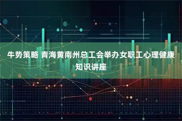 牛势策略 青海黄南州总工会举办女职工心理健康知识讲座