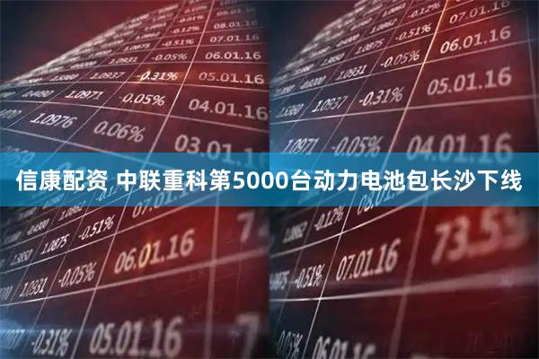 信康配资 中联重科第5000台动力电池包长沙下线