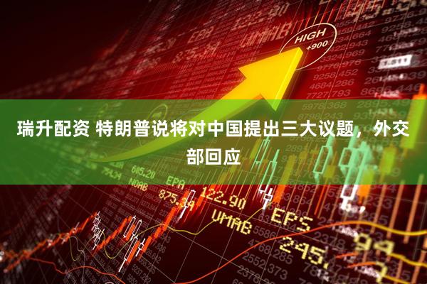 瑞升配资 特朗普说将对中国提出三大议题，外交部回应