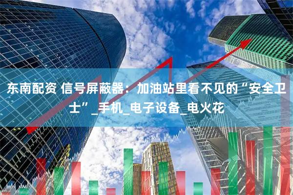 东南配资 信号屏蔽器：加油站里看不见的“安全卫士”_手机_电子设备_电火花