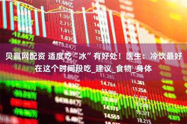 贝赢网配资 适度吃“冰”有好处！医生：冷饮最好在这个时间段吃_建议_食物_身体