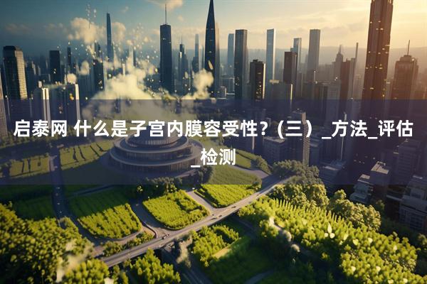 启泰网 什么是子宫内膜容受性？(三）_方法_评估_检测