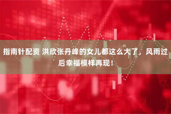 指南针配资 洪欣张丹峰的女儿都这么大了，风雨过后幸福模样再现！