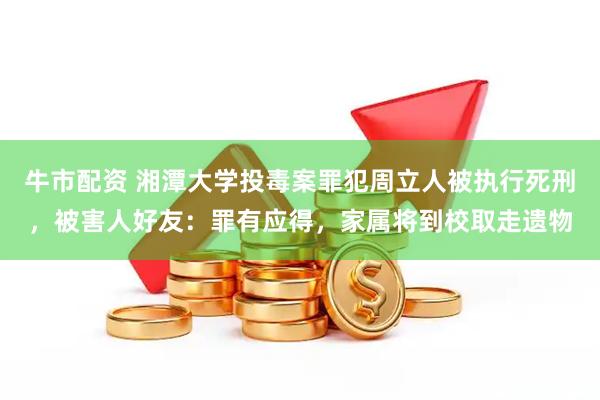 牛市配资 湘潭大学投毒案罪犯周立人被执行死刑，被害人好友：罪有应得，家属将到校取走遗物