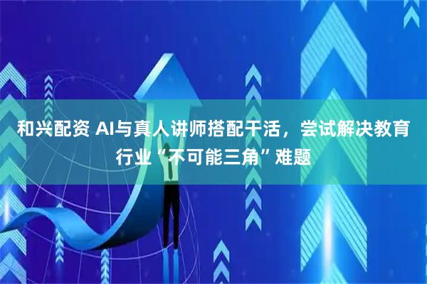 和兴配资 AI与真人讲师搭配干活，尝试解决教育行业“不可能三角”难题