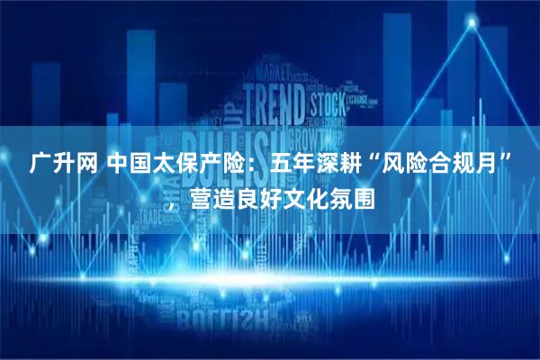 广升网 中国太保产险：五年深耕“风险合规月”，营造良好文化氛围