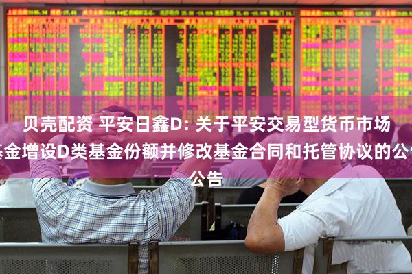 贝壳配资 平安日鑫D: 关于平安交易型货币市场基金增设D类基金份额并修改基金合同和托管协议的公告