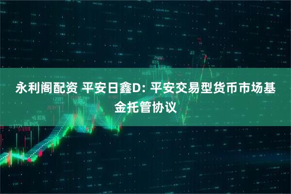 永利阁配资 平安日鑫D: 平安交易型货币市场基金托管协议