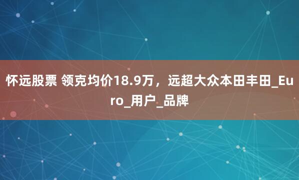 怀远股票 领克均价18.9万，远超大众本田丰田_Euro_用户_品牌