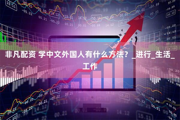 非凡配资 学中文外国人有什么方法？_进行_生活_工作