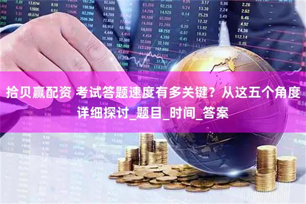 拾贝赢配资 考试答题速度有多关键？从这五个角度详细探讨_题目_时间_答案