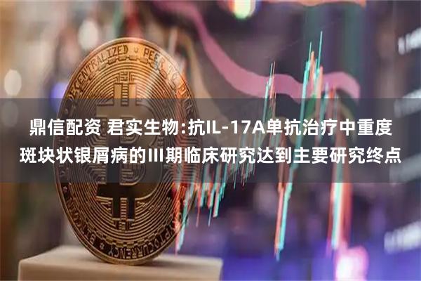 鼎信配资 君实生物:抗IL-17A单抗治疗中重度斑块状银屑病的Ⅲ期临床研究达到主要研究终点