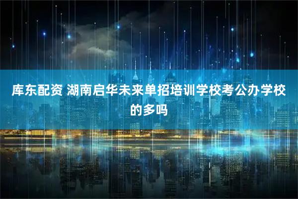 库东配资 湖南启华未来单招培训学校考公办学校的多吗