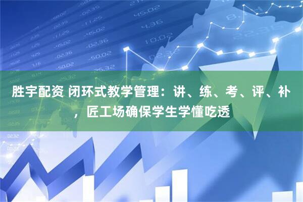 胜宇配资 闭环式教学管理：讲、练、考、评、补，匠工场确保学生学懂吃透
