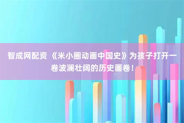 智成网配资 《米小圈动画中国史》为孩子打开一卷波澜壮阔的历史画卷！