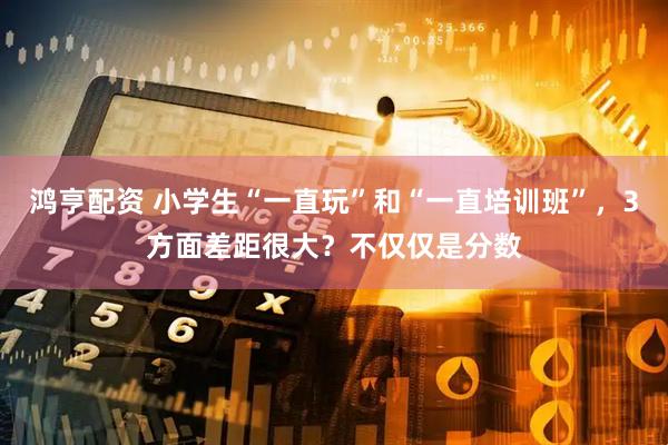 鸿亨配资 小学生“一直玩”和“一直培训班”，3方面差距很大？不仅仅是分数