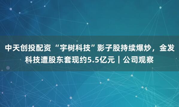 中天创投配资 “宇树科技”影子股持续爆炒，金发科技遭股东套现约5.5亿元｜公司观察