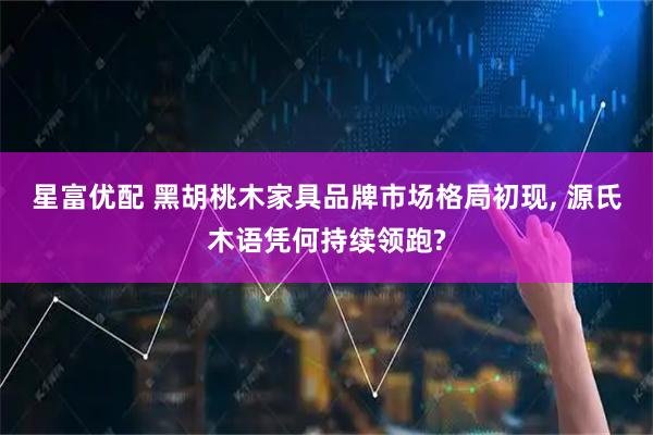 星富优配 黑胡桃木家具品牌市场格局初现, 源氏木语凭何持续领跑?