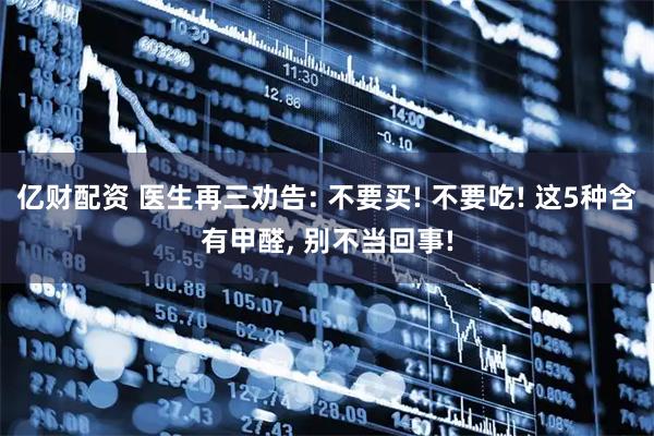 亿财配资 医生再三劝告: 不要买! 不要吃! 这5种含有甲醛, 别不当回事!