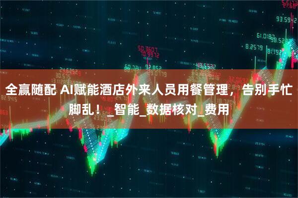 全赢随配 AI赋能酒店外来人员用餐管理，告别手忙脚乱！_智能_数据核对_费用