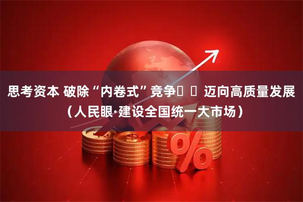 思考资本 破除“内卷式”竞争  迈向高质量发展（人民眼·建设全国统一大市场）