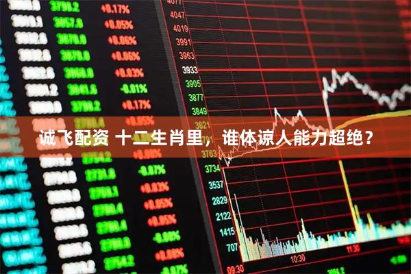 诚飞配资 十二生肖里，谁体谅人能力超绝？