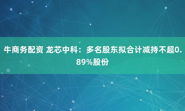 牛商务配资 龙芯中科：多名股东拟合计减持不超0.89%股份